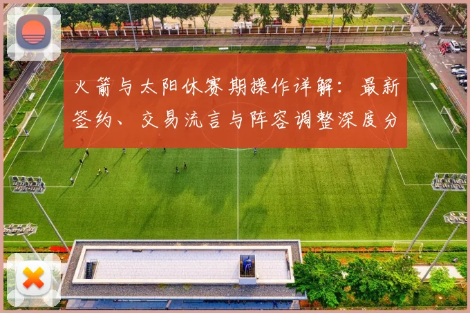 火箭与太阳休赛期操作详解:最新签约、交易流言与阵容调整深度分析