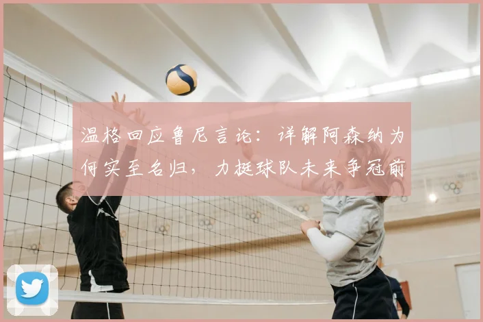 温格回应鲁尼言论：详解阿森纳为何实至名归，力挺球队未来争冠前景