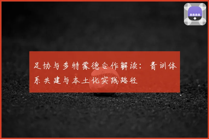 足协与多特蒙德合作解读：青训体系共建与本土化实践路径