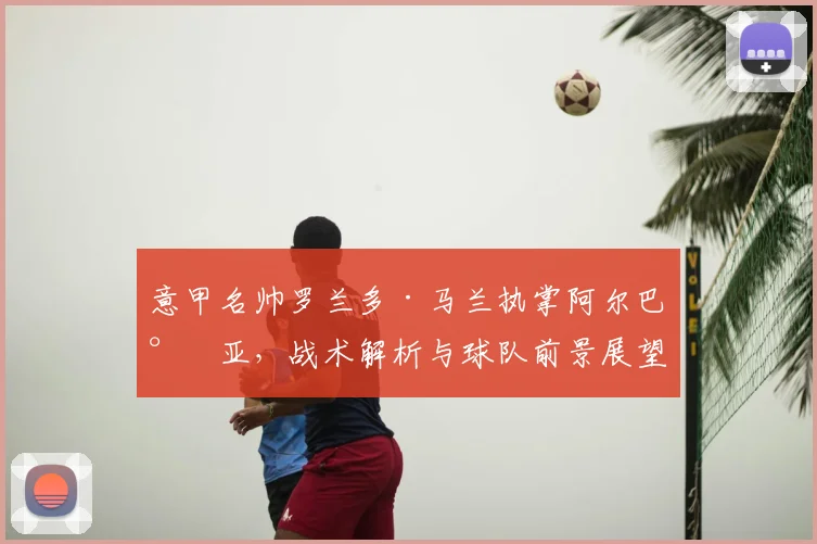 意甲名帅罗兰多·马兰执掌阿尔巴尼亚，战术解析与球队前景展望