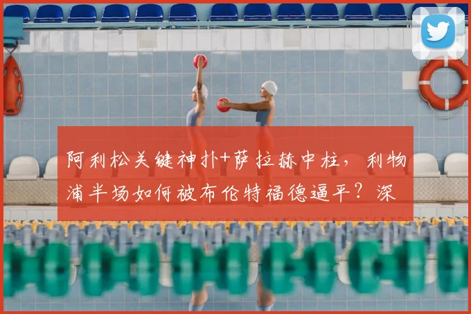 阿利松关键神扑+萨拉赫中柱，利物浦半场如何被布伦特福德逼平？深度解析