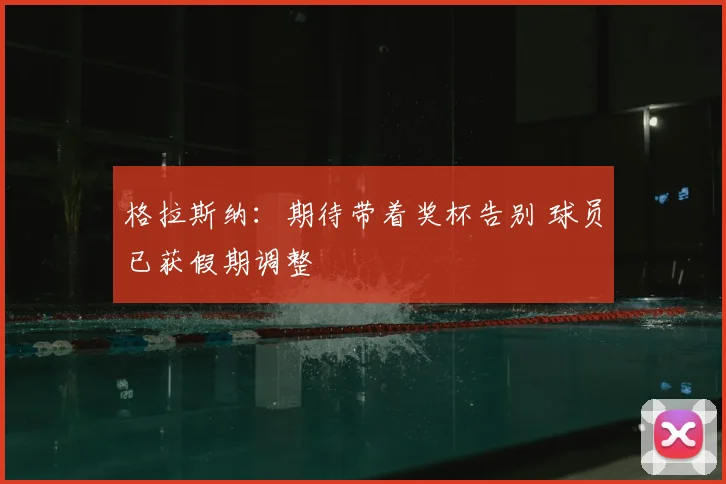 格拉斯纳：期待带着奖杯告别 球员已获假期调整