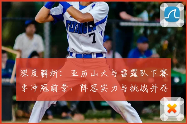 深度解析：亚历山大与雷霆队下赛季冲冠前景，阵容实力与挑战并存