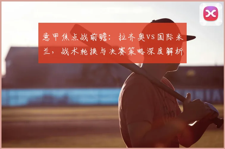 意甲焦点战前瞻:拉齐奥vs国际米兰,战术轮换与决赛策略深度解析