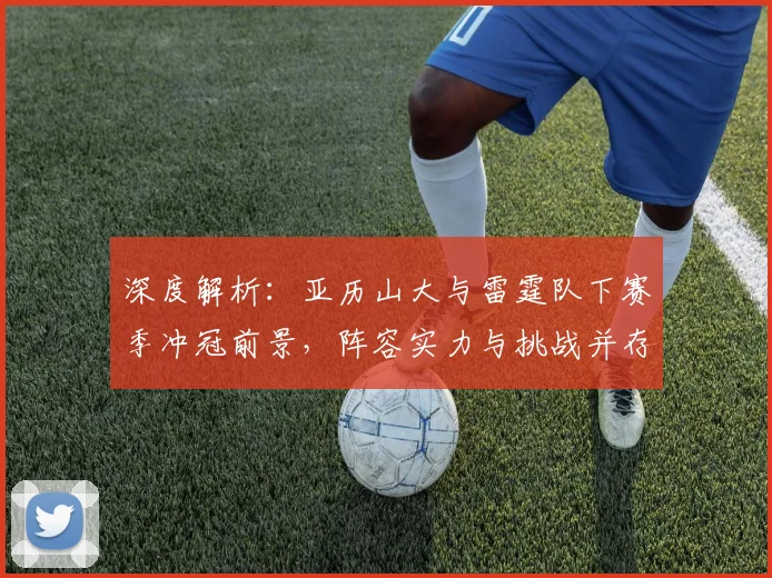 深度解析：亚历山大与雷霆队下赛季冲冠前景，阵容实力与挑战并存