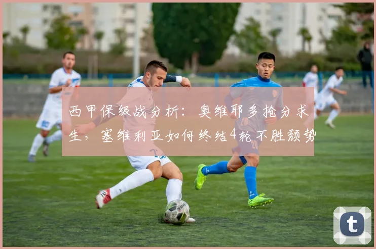 西甲保级战分析：奥维耶多抢分求生，塞维利亚如何终结4轮不胜颓势？