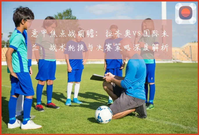 意甲焦点战前瞻：拉齐奥vs国际米兰，战术轮换与决赛策略深度解析
