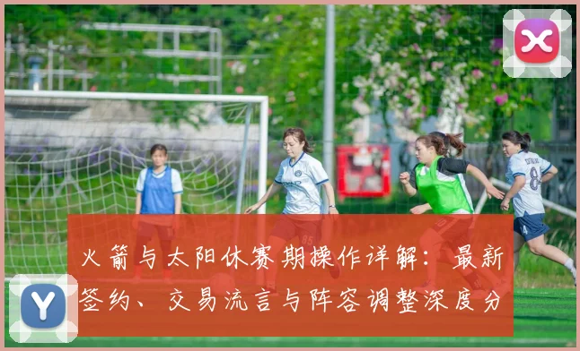 火箭与太阳休赛期操作详解：最新签约、交易流言与阵容调整深度分析