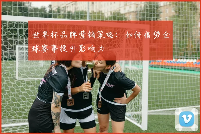 世界杯品牌营销策略：如何借势全球赛事提升影响力